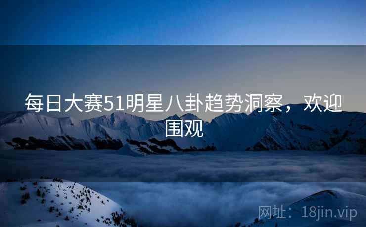 每日大赛51明星八卦趋势洞察,欢迎围观 每日大赛51明星八卦趋势洞察,欢迎围观