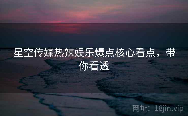 星空传媒热辣娱乐爆点核心看点,带你看透 星空传媒热辣娱乐爆点核心看点,带你看透