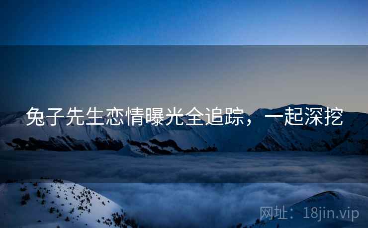 兔子先生恋情曝光全追踪，一起深挖