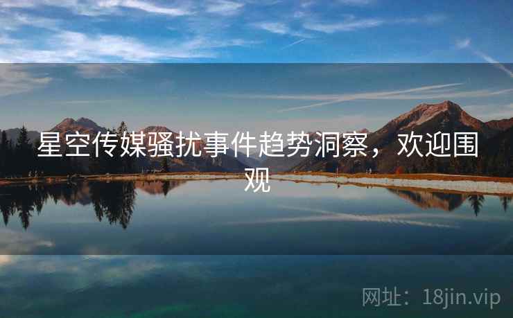 星空传媒骚扰事件趋势洞察，欢迎围观